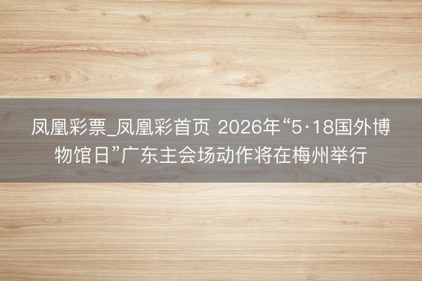 凤凰彩票_凤凰彩首页 2026年“5·18国外博物馆日”广东主会场动作将在梅州举行