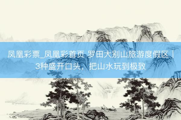 凤凰彩票_凤凰彩首页 罗田大别山旅游度假区｜3种盛开口头，把山水玩到极致