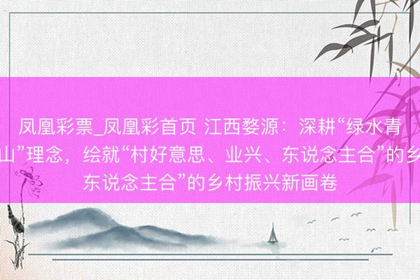 凤凰彩票_凤凰彩首页 江西婺源：深耕“绿水青山即是金山银山”理念，绘就“村好意思、业兴、东说念主合”的乡村振兴新画卷