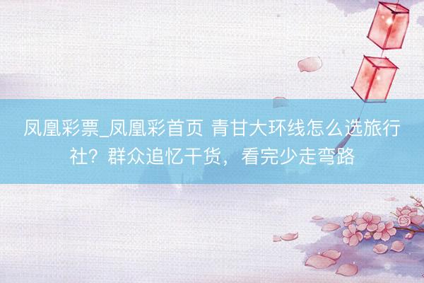 凤凰彩票_凤凰彩首页 青甘大环线怎么选旅行社？群众追忆干货，看完少走弯路