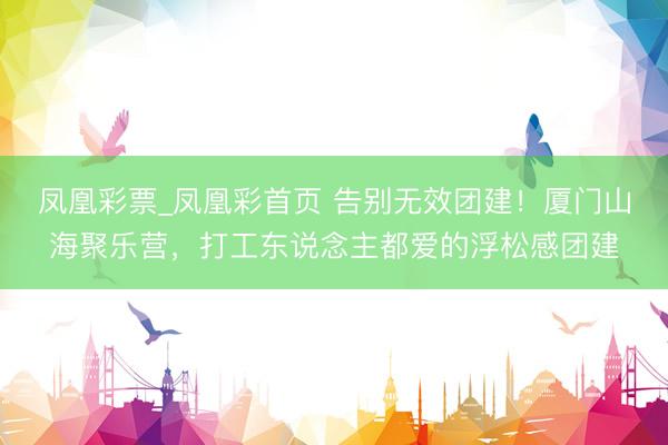 凤凰彩票_凤凰彩首页 告别无效团建！厦门山海聚乐营，打工东说念主都爱的浮松感团建