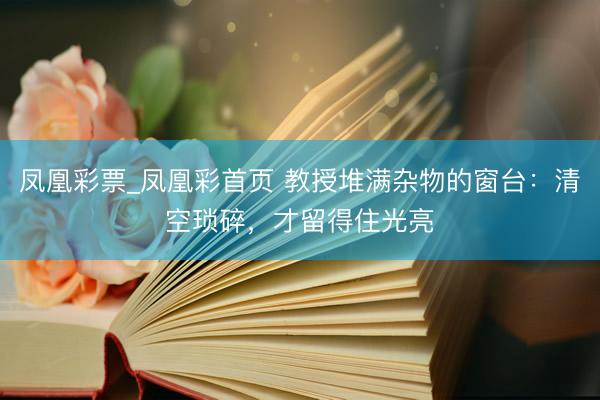 凤凰彩票_凤凰彩首页 教授堆满杂物的窗台：清空琐碎，才留得住光亮