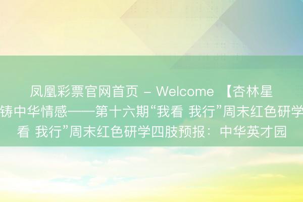 凤凰彩票官网首页 - Welcome 【杏林星火】探秘民族风情，共铸中华情感——第十六期“我看 我行”周末红色研学四肢预报：中华英才园