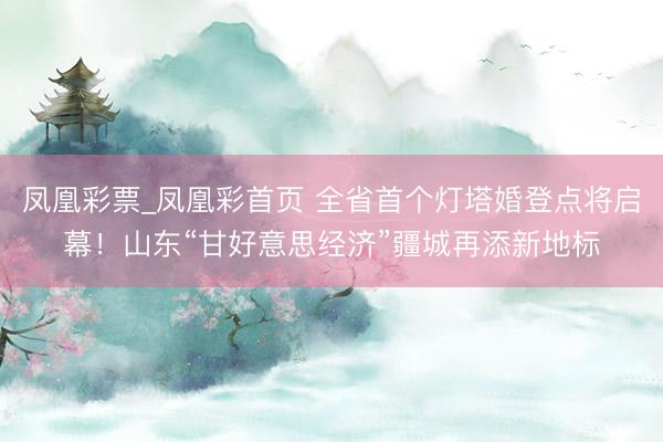 凤凰彩票_凤凰彩首页 全省首个灯塔婚登点将启幕！山东“甘好意思经济”疆城再添新地标