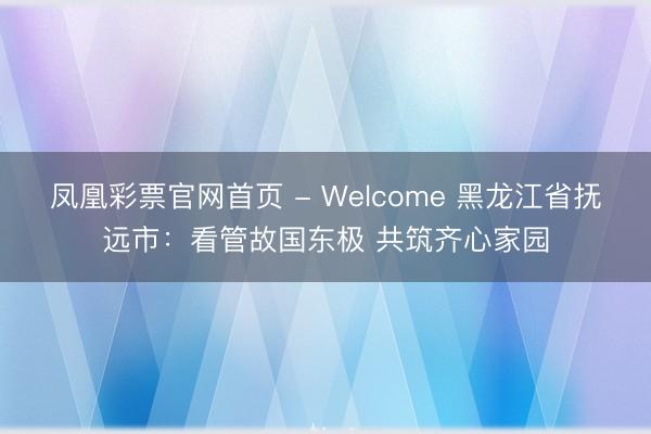 凤凰彩票官网首页 - Welcome 黑龙江省抚远市：看管故国东极 共筑齐心家园