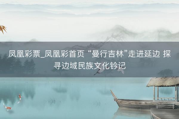 凤凰彩票_凤凰彩首页 “曼行吉林”走进延边 探寻边域民族文化钤记