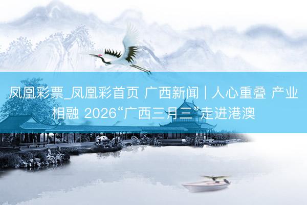 凤凰彩票_凤凰彩首页 广西新闻 | 人心重叠 产业相融 2026“广西三月三”走进港澳