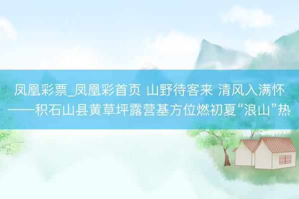 凤凰彩票_凤凰彩首页 山野待客来 清风入满怀——积石山县黄草坪露营基方位燃初夏“浪山”热