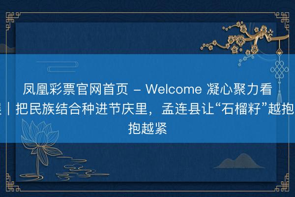 凤凰彩票官网首页 - Welcome 凝心聚力看发展｜把民族结合种进节庆里，孟连县让“石榴籽”越抱越紧