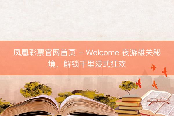 凤凰彩票官网首页 - Welcome 夜游雄关秘境，解锁千里浸式狂欢