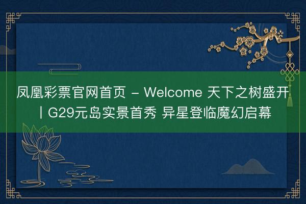 凤凰彩票官网首页 - Welcome 天下之树盛开丨G29元岛实景首秀 异星登临魔幻启幕