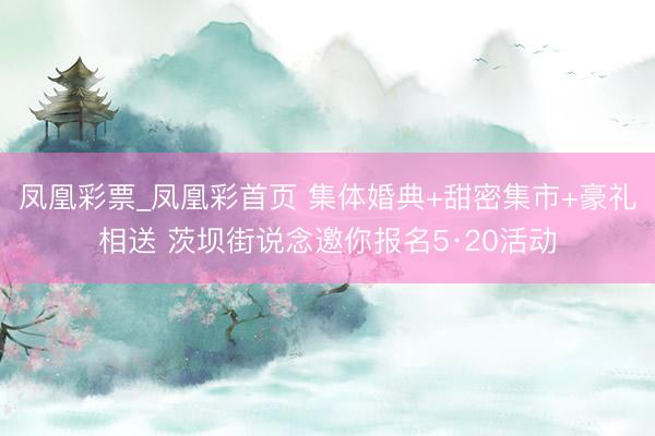 凤凰彩票_凤凰彩首页 集体婚典+甜密集市+豪礼相送 茨坝街说念邀你报名5·20活动