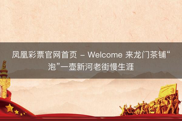 凤凰彩票官网首页 - Welcome 来龙门茶铺“泡”一壶新河老街慢生涯