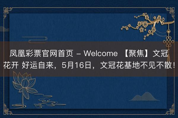 凤凰彩票官网首页 - Welcome 【聚焦】文冠花开 好运自来，5月16日，文冠花基地不见不散！