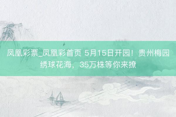 凤凰彩票_凤凰彩首页 5月15日开园！贵州梅园绣球花海，35万株等你来撩