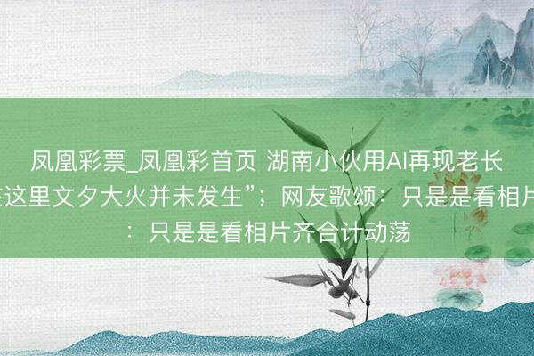 凤凰彩票_凤凰彩首页 湖南小伙用AI再现老长沙园林，“在这里文夕大火并未发生”；网友歌颂：只是是看相片齐合计动荡