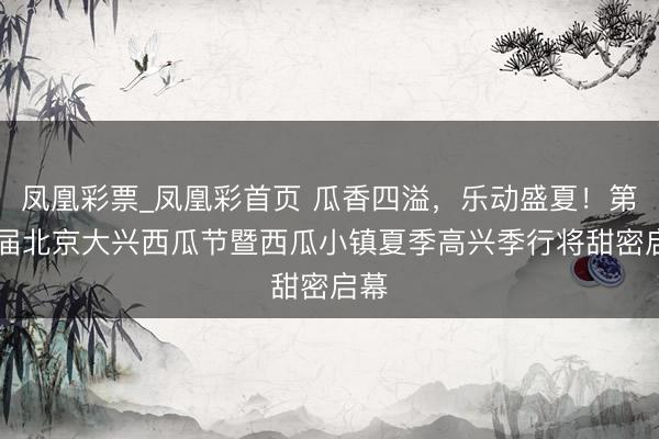 凤凰彩票_凤凰彩首页 瓜香四溢，乐动盛夏！第38届北京大兴西瓜节暨西瓜小镇夏季高兴季行将甜密启幕