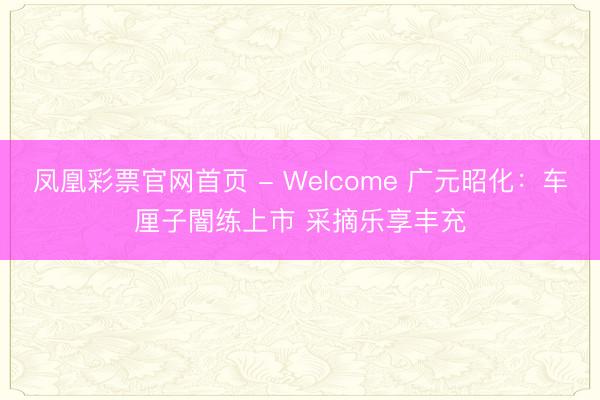 凤凰彩票官网首页 - Welcome 广元昭化：车厘子闇练上市 采摘乐享丰充