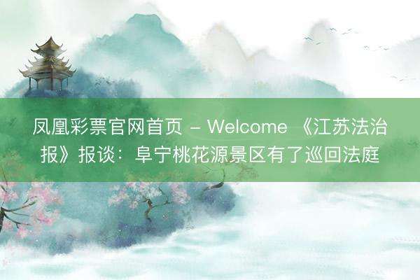 凤凰彩票官网首页 - Welcome 《江苏法治报》报谈：阜宁桃花源景区有了巡回法庭