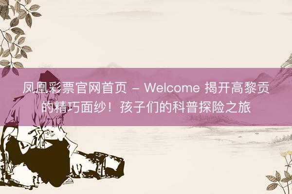 凤凰彩票官网首页 - Welcome 揭开高黎贡的精巧面纱！孩子们的科普探险之旅