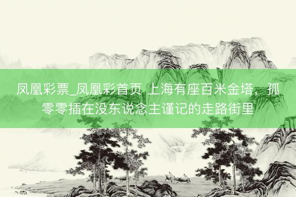 凤凰彩票_凤凰彩首页 上海有座百米金塔，孤零零插在没东说念主谨记的走路街里