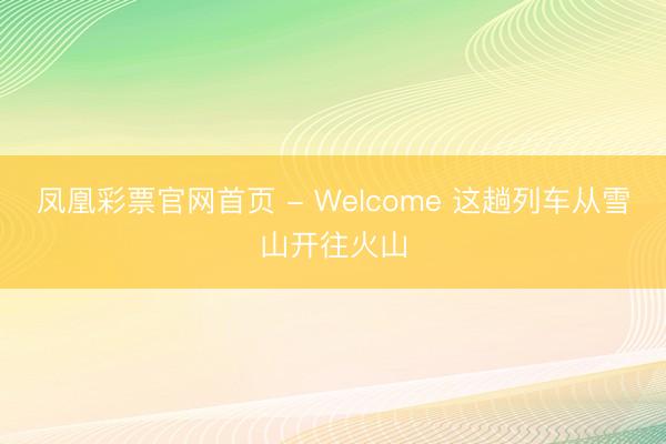 凤凰彩票官网首页 - Welcome 这趟列车从雪山开往火山
