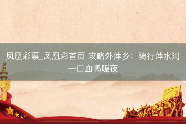 凤凰彩票_凤凰彩首页 攻略外萍乡：骑行萍水河一口血鸭暖夜