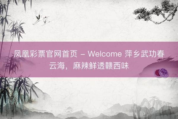 凤凰彩票官网首页 - Welcome 萍乡武功春云海，麻辣鲜透赣西味
