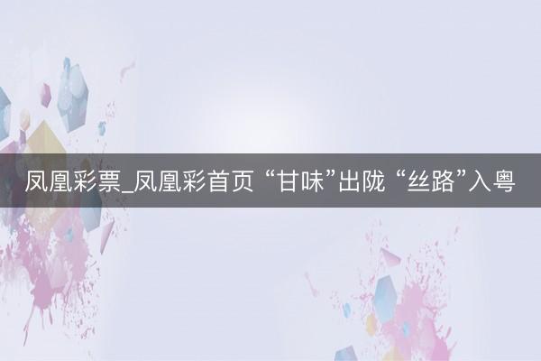 凤凰彩票_凤凰彩首页 “甘味”出陇 “丝路”入粤