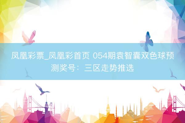凤凰彩票_凤凰彩首页 054期袁智囊双色球预测奖号：三区走势推选