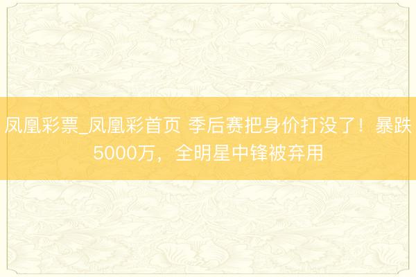凤凰彩票_凤凰彩首页 季后赛把身价打没了！暴跌5000万，全明星中锋被弃用