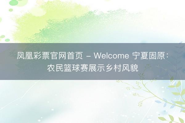 凤凰彩票官网首页 - Welcome 宁夏固原：农民篮球赛展示乡村风貌