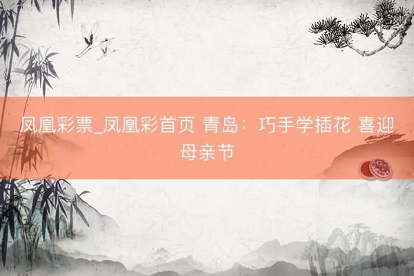凤凰彩票_凤凰彩首页 青岛：巧手学插花 喜迎母亲节