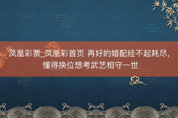 凤凰彩票_凤凰彩首页 再好的婚配经不起耗尽， 懂得换位想考武艺相守一世