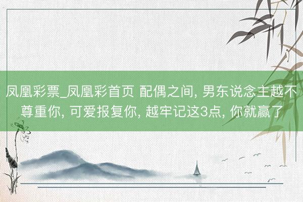 凤凰彩票_凤凰彩首页 配偶之间， 男东说念主越不尊重你， 可爱报复你， 越牢记这3点， 你就赢了