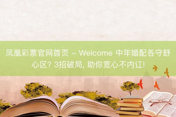 凤凰彩票官网首页 - Welcome 中年婚配各守舒心区? 3招破局， 助你宽心不内讧!