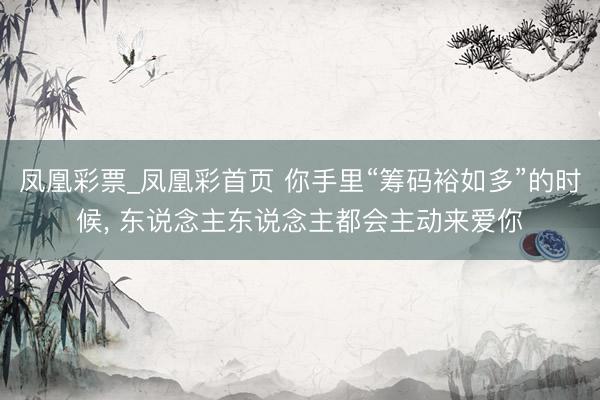 凤凰彩票_凤凰彩首页 你手里“筹码裕如多”的时候， 东说念主东说念主都会主动来爱你