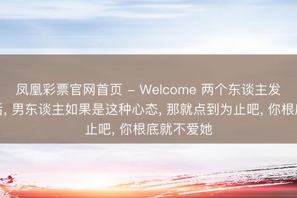 凤凰彩票官网首页 - Welcome 两个东谈主发生了计议后， 男东谈主如果是这种心态， 那就点到为止吧， 你根底就不爱她