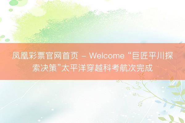 凤凰彩票官网首页 - Welcome “巨匠平川探索决策”太平洋穿越科考航次完成