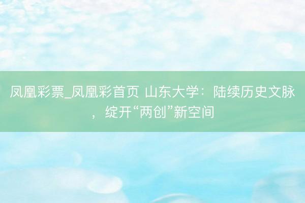 凤凰彩票_凤凰彩首页 山东大学：陆续历史文脉，绽开“两创”新空间