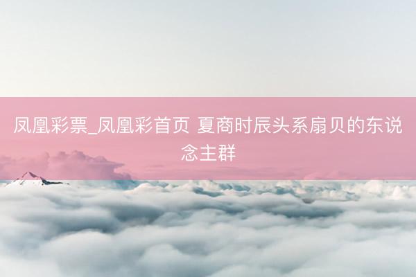 凤凰彩票_凤凰彩首页 夏商时辰头系扇贝的东说念主群