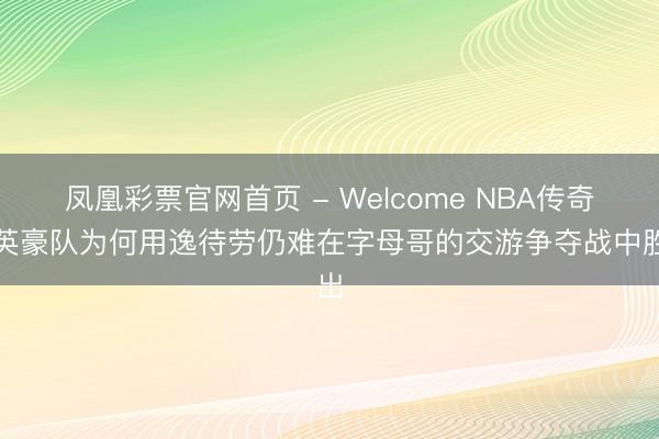 凤凰彩票官网首页 - Welcome NBA传奇：英豪队为何用逸待劳仍难在字母哥的交游争夺战中胜出