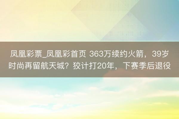 凤凰彩票_凤凰彩首页 363万续约火箭，39岁时尚再留航天城？狡计打20年，下赛季后退役