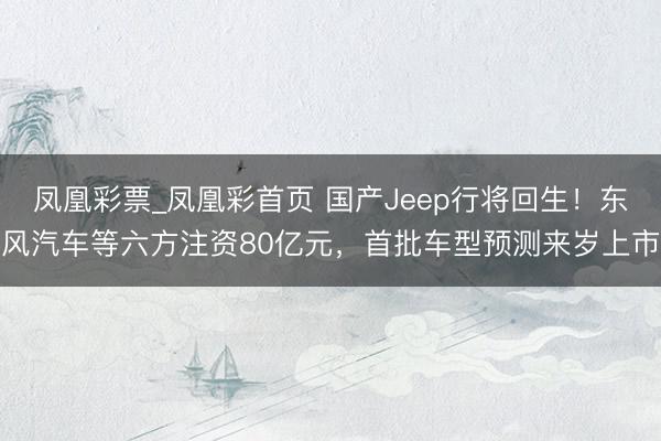 凤凰彩票_凤凰彩首页 国产Jeep行将回生！东风汽车等六方注资80亿元，首批车型预测来岁上市