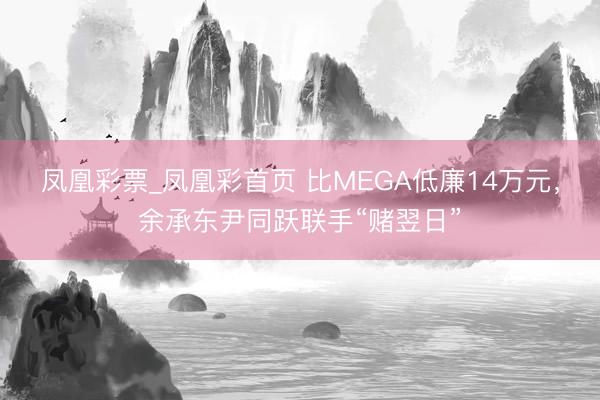 凤凰彩票_凤凰彩首页 比MEGA低廉14万元，余承东尹同跃联手“赌翌日”