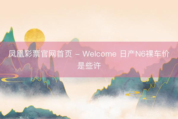 凤凰彩票官网首页 - Welcome 日产N6裸车价是些许