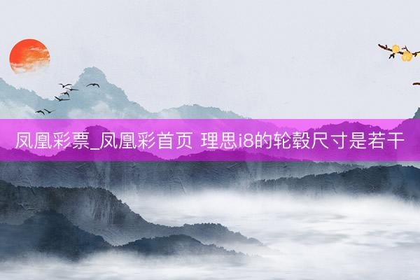 凤凰彩票_凤凰彩首页 理思i8的轮毂尺寸是若干