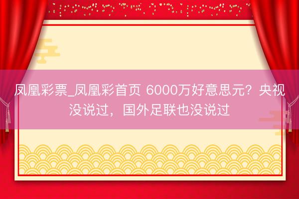 凤凰彩票_凤凰彩首页 6000万好意思元？央视没说过，国外足联也没说过