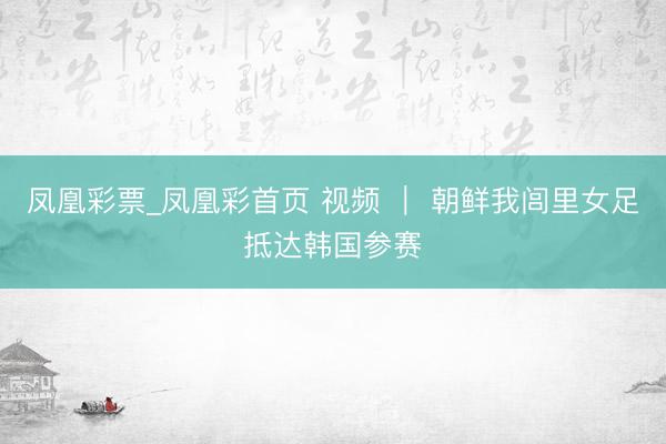 凤凰彩票_凤凰彩首页 视频 ｜ 朝鲜我闾里女足抵达韩国参赛