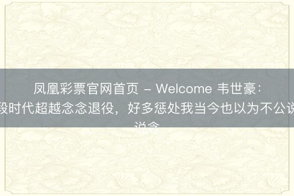 凤凰彩票官网首页 - Welcome 韦世豪：有段时代超越念念退役，好多惩处我当今也以为不公说念